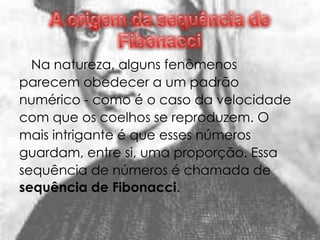 Na natureza, alguns fenômenos
parecem obedecer a um padrão
numérico - como é o caso da velocidade
com que os coelhos se reproduzem. O
mais intrigante é que esses números
guardam, entre si, uma proporção. Essa
sequência de números é chamada de
sequência de Fibonacci.
 