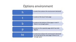 Options environment
• Locate here (where the environment declared)
h
• Locate at the top of next page
t
• Locate at the bottom of the page or next if
there is no enough spaceb
• Locate on the separate page which has only
figuresp
• Locate here (where the environment declared)
or on the top of the next page if there is no
enough space
ht
 
