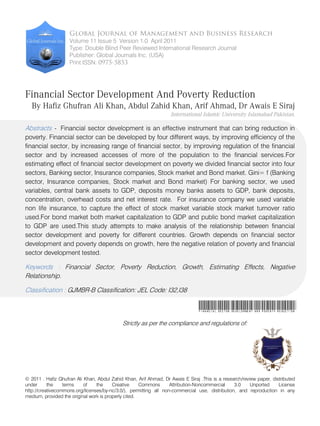 Global Journal of Management and Business Research
                    Volume 11 Issue 5 Version 1.0 April 2011
                    Type: Double Blind Peer Reviewed International Research Journal
                    Publisher: Global Journals Inc. (USA)
                    Print ISSN: 0975-5853




Financial Sector Development And Poverty Reduction
   By Hafiz Ghufran Ali Khan, Abdul Zahid Khan, Arif Ahmad, Dr Awais E Siraj
                                                                   International Islamic University Islamabad Pakistan.

Abstracts - Financial sector development is an effective instrument that can bring reduction in
poverty. Financial sector can be developed by four different ways, by improving efficiency of the
financial sector, by increasing range of financial sector, by improving regulation of the financial
sector and by increased accesses of more of the population to the financial services.For
estimating effect of financial sector development on poverty we divided financial sector into four
sectors, Banking sector, Insurance companies, Stock market and Bond market. Gini= f (Banking
sector, Insurance companies, Stock market and Bond market) For banking sector, we used
variables, central bank assets to GDP, deposits money banks assets to GDP, bank deposits,
concentration, overhead costs and net interest rate. For insurance company we used variable
non life insurance, to capture the effect of stock market variable stock market turnover ratio
used.For bond market both market capitalization to GDP and public bond market capitalization
to GDP are used.This study attempts to make analysis of the relationship between financial
sector development and poverty for different countries. Growth depends on financial sector
development and poverty depends on growth, here the negative relation of poverty and financial
sector development tested.

Keywords : Financial Sector, Poverty Reduction, Growth, Estimating Effects, Negative
Relationship.

Classification : GJMBR-B Classification: JEL Code: I32,I38

                                                                                Financial Sector Development And Poverty Reduction
                                             Strictly as per the compliance and regulations of:




© 2011 . Hafiz Ghufran Ali Khan, Abdul Zahid Khan, Arif Ahmad, Dr Awais E Siraj .This is a research/review paper, distributed
under      the    terms    of    the     Creative     Commons      Attribution-Noncommercial    3.0     Unported     License
http://creativecommons.org/licenses/by-nc/3.0/), permitting all non-commercial use, distribution, and reproduction in any
medium, provided the original work is properly cited.
 