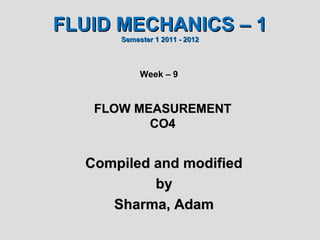 FLUID MECHANICS – 1
      Semester 1 2011 - 2012



           Week – 9



   FLOW MEASUREMENT
          CO4


  Compiled and modified
           by
     Sharma, Adam
 