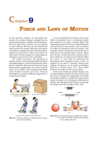 C hapter 9
                FORCE                         AND                LAWS             OF         MOTION
In the previous chapter, we described the                             In our everyday life we observe that some
motion of an object along a straight line in                     effort is required to put a stationary object
terms of its position, velocity and acceleration.                into motion or to stop a moving object. We
We saw that such a motion can be uniform                         ordinarily experience this as a muscular effort
or non-uniform. We have not yet discovered                       and say that we must push or hit or pull on
what causes the motion. Why does the speed                       an object to change its state of motion. The
of an object change with time? Do all motions                    concept of force is based on this push, hit or
require a cause? If so, what is the nature of                    pull. Let us now ponder about a ‘force’. What
this cause? In this chapter we shall make an                     is it? In fact, no one has seen, tasted or felt a
attempt to quench all such curiosities.                          force. However, we always see or feel the effect
    For many centuries, the problem of                           of a force. It can only be explained by
motion and its causes had puzzled scientists                     describing what happens when a force is
and philosophers. A ball on the ground, when                     applied to an object. Pushing, hitting and
given a small hit, does not move forever. Such                   pulling of objects are all ways of bringing
observations suggest that rest is the “natural                   objects in motion (Fig. 9.1). They move
state” of an object. This remained the belief                    because we make a force act on them.
until Galileo Galilei and Isaac Newton                                From your studies in earlier classes, you
developed an entirely different approach to                      are also familiar with the fact that a force can
understand motion.                                               be used to change the magnitude of velocity
                                                                 of an object (that is, to make the object move
                                                                 faster or slower) or to change its direction of
                                                                 motion. We also know that a force can change
                                                                 the shape and size of objects (Fig. 9.2).




 (a) The trolley moves along the     (b) The drawer is pulled.
       direction we push it.
                                                                                           (a)




                                                                                           (b)

          (c) The hockey stick hits the ball forward             Fig. 9.2: (a) A spring expands on application of force;
Fig. 9.1: Pushing, pulling, or hitting objects change                      (b) A spherical rubber ball becomes oblong
          their state of motion.                                               as we apply force on it.
 