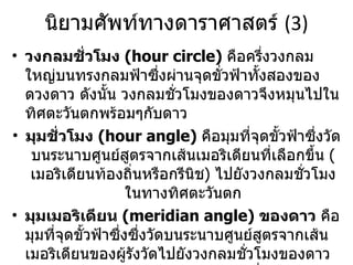 นิยามศัพท์ทางดาราศาสตร์  (3) วงกลมชั่วโมง  (hour circle)  คือครึ่งวงกลมใหญ่บนทรงกลมฟ้าซึ่งผ่านจุดขั่วฟ้าทั้งสองของดวงดาว ดังนั้น วงกลมชั่วโมงของดาวจึงหมุนไปในทิศตะวันตกพร้อมๆกับดาว มุมชั่วโมง  (hour angle)  คือมุมที่จุดขั้วฟ้าซึ่งวัดบนระนาบศูนย์สูตรจากเส้นเมอริเดียนที่เลือกขึ้น  ( เมอริเดียนท้องถิ่นหรือกรีนิช )  ไปยังวงกลมชั่วโมงในทางทิศตะวันตก มุมเมอริเดียน   (meridian angle)  ของดาว  คือมุมที่จุดขั้วฟ้าซึ่งซึ่งวัดบนระนาบศูนย์สูตรจากเส้นเมอริเดียนของผู้รังวัดไปยังวงกลมชั่วโมงของดาวในทิศตะวันตกหรือตะวันออก มีค่าเปลี่ยนแปลงจาก  0 o   ถึง  180 o   ใช้สัญลักษณ์  t 