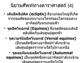 นิยามศัพท์ทางดาราศาสตร์  (4) เส้นอีคลิปติค  (ecliptic)  คือวงกลมใหญ่ที่เกิดจากรอยตัดของระนาบวงโคจรของโลกรอบดวงอาทิตย์กับทรงกลมฟ้า จุดอีควินอกซ์   (Equinox)  คือจุดตัดของเส้นอีคลิปติคกับเส้นศูนย์สูตรฟ้า จุดเวอร์นัลอีควีนอกซ์  (Vernal equinox)  เป็นจุดตัดซึ่งดวงอาทิตย์กำลังจะข้ามเส้นศูนย์สูตรจากทางใต้ไปทางเหนือ จุดออทัมนอลอีควีนอกซ์  (Autumnal equinox)  เป็นจุดตัดซึ่งดวงอาทิตย์กำลังจะข้ามเส้นศูนย์สูตรจากเหนือไปใต้ ไรท์แอสเซนชัน  (right ascension)  คือระยะเชิงมุมที่วัดไปทางตะวันออกบนระนาบศูนย์สูตรจากจุดเวอร์นัลอีควีนอกซ์ไปยังวงกลมชั่วโมงของดาว 