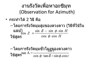 งานรังวัดเพื่อหาอะซิมุท  (Observation for Azimuth) กระทำได้  2  วิธี คือ โดยการรังวัดมุมสูงของดวงดาว  ( วิธีที่ใช้ในแลป ) ใช้สูตร โดยการรังวัดมุมชั่วโมงของดวงดาว ใช้สูตร 