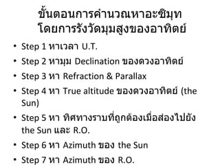 ขั้นตอนการคำนวณหาอะซิมุท  โดยการรังวัดมุมสูงของอาทิตย์ Step 1  หาเวลา  U.T. Step 2  หามุม  Declination  ของดวงอาทิตย์ Step 3  หา  Refraction & Parallax Step 4  หา  True altitude  ของดวงอาทิตย์   (the Sun)  Step 5  หา ทิศทางราบที่ถูกต้องเมื่อส่องไปยัง  the Sun   และ  R.O. Step 6  หา  Azimuth  ของ  the Sun Step 7  หา  Azimuth  ของ  R.O. 