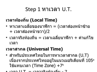 Step 1  หาเวลา  U.T. เวลาท้องถิ่น  (Local Time) หาเวลาเฉลี่ยของนาฬิกา   =  ( เวลาส่องหน้าซ้าย  +   เวลาส่องหน้าขวา ) /2 เวลาจริงท้องถิ่น  =  เวลาเฉลี่ยนาฬิกา  +  ค่าแก้ไขเวลา เวลาสากล  (Universal Time) สำหรับประเทศไทยในการหาเวลาสากล  (U.T)  เนื่องจากประเทศไทยอยู่ในแนวเมอริเดียนที่  105 o   ใช้แทบเวลา  (Time Zone) +7 h เวลา   U.T. =  เวลาจริงท้องถิ่น  - 7 