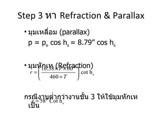 Step 3  หา  Refraction & Parallax มุมเหลื่อม  (parallax)  p = p o  cos h s  = 8.79” cos h s มุมหักเห  (Refraction)  กรณีงานต่ำกว่างานชั้น  3  ให้ใช้มุมหักเห เป็น 