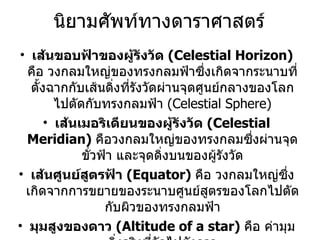 นิยามศัพท์ทางดาราศาสตร์ เส้นขอบฟ้าของผู้รังวัด  (Celestial Horizon)  คือ วงกลมใหญ่ของทรงกลมฟ้าซึ่งเกิดจากระนาบที่ตั้งฉากกับเส้นดิ่งที่รังวัดผ่านจุดศูนย์กลางของโลกไปตัดกับทรงกลมฟ้า  (Celestial Sphere) เส้นเมอริเดียนของผู้รังวัด   (Celestial Meridian)   คือวงกลมใหญ่ของทรงกลมซึ่งผ่านจุดขั่วฟ้า และจุดดิ่งบนของผู้รังวัด เส้นศูนย์สูตรฟ้า   (Equator)  คือ วงกลมใหญ่ซึ่งเกิดจากการขยายของระนาบศูนย์สูตรของโลกไปตัดกับผิวของทรงกลมฟ้า มุมสูงของดาว  (Altitude of a star)  คือ ค่ามุมดิ่งจริงที่วัดไปยังดาว โคละติจูด  (Co-latitude)  คือระยะเชิงมุมที่ประกอบเป็นมุม 90 o   กับค่าละติดจูด หรือมีค่าเท่ากับ  90- f 