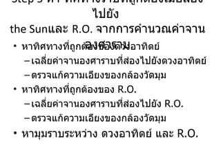 Step 5  หา ทิศทางราบที่ถูกต้องเมื่อส่องไปยัง  the Sun และ  R.O.   จากการคำนวณค่าจานองศาราบ หาทิศทางที่ถูกต้องของดวงอาทิตย์ เฉลี่ยค่าจานองศาราบที่ส่องไปยังดวงอาทิตย์ ตรวจแก้ความเอียงของกล้องวัดมุม หาทิศทางที่ถูกต้องของ  R.O. เฉลี่ยค่าจานองศาราบที่ส่องไปยัง   R.O. ตรวจแก้ความเอียงของกล้องวัดมุม หามุมราบระหว่าง ดวงอาทิตย์ และ  R.O. 