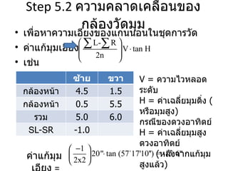 Step 5.2  ความคลาดเคลื่อนของกล้องวัดมุม เพื่อหาความเอียงของแกนนอนในชุดการวัด ค่าแก้มุมเอียง  เช่น ค่าแก้มุมเอียง   =   V =  ความไวหลอดระดับ H =  ค่าเฉลี่ยมุมดิ่ง  ( หรือมุมสูง ) กรณีของดวงอาทิตย์ H =  ค่าเฉลี่ยมุมสูงดวงอาทิตย์ ( หลังจากแก้มุมสูงแล้ว ) ซ้าย ขวา กล้องหน้าซ้าย 4.5 1.5 กล้องหน้าขวา 0.5 5.5 รวม 5.0 6.0 S L- S R -1.0 