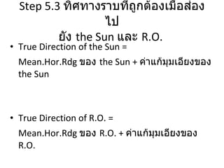 Step 5.3   ทิศทางราบที่ถูกต้องเมื่อส่องไป ยัง  the Sun   และ  R.O.  True Direction of the Sun = Mean.Hor.Rdg  ของ  the Sun +  ค่าแก้มุมเอียงของ  the Sun True Direction of R.O. = Mean.Hor.Rdg  ของ  R.O. +  ค่าแก้มุมเอียงของ  R.O. 