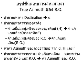 สรุปขั้นตอนการคำนวณหา  True Azimuth  ของ  R.O. คำนวณหาค่า  Declination     d คำนวณหาค่าจานองศาดิ่ง  ค่าเฉลี่ยมุมสูงจริงของดวงอาทิตย์   (H)    ค่าแก้แกนเอียง ( ดวงอาทิตย์ ) ค่าเฉลี่ยมุมสูงจริงของ   R.O.  ค่าแก้แกนเอียง (R.O.) หาค่า  Azimuth  ของดวงอาทิตย์   จาก  d , H  และ  f คำนวณหาค่าจานราบ + ค่าแก้แกนเอียง   มุมระหว่าง ดวงอาทิตย์ และ  R.O.     ค่า  Azimuth  ของ  R.O. 