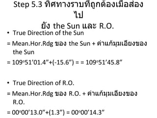 Step 5.3   ทิศทางราบที่ถูกต้องเมื่อส่องไป ยัง  the Sun   และ  R.O.  True Direction of the Sun  = Mean.Hor.Rdg  ของ  the Sun +  ค่าแก้มุมเอียงของ  the Sun = 109 o 51’01.4”+(-15.6”) = = 109 o 51’45.8” True Direction of R.O.  = Mean.Hor.Rdg  ของ  R.O. +  ค่าแก้มุมเอียงของ  R.O. = 00 o 00’13.0”+(1.3”) = 00 o 00’14.3” 