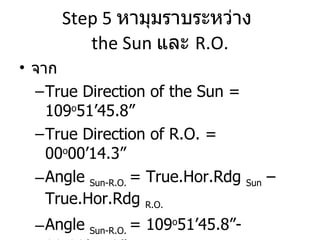 Step 5  หามุมราบระหว่าง  the Sun  และ  R.O. จาก  True Direction of the Sun = 109 o 51’45.8” True Direction of R.O. = 00 o 00’14.3” Angle  Sun-R.O.  = True.Hor.Rdg  Sun  – True.Hor.Rdg  R.O.   Angle  Sun-R.O.  = 109 o 51’45.8”- 00 o 00’14.3” นั่นคือ  Angle  Sun-R.O.  = 109 o 50’31.5” 