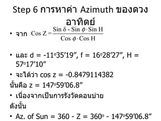 Step 6  การหาค่า  Azimuth  ของดวงอาทิตย์ จาก และ  d  = -11 o 35’19”,  f  = 16 o 28’27”, H = 57 o 17’10” จะได้ว่า  cos z = -0.8479114382 นั้นคือ  z = 147 o 59’06.8” เนื่องจากเป็นการรังวัดตอนบ่าย  ดังนั้น  Az. of Sun = 360 - Z = 360 o  - 147 o 59’06.8” = 212 o 00’53.2”  