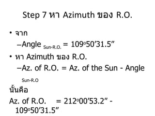 Step 7  หา  Azimuth  ของ  R.O. จาก  Angle  Sun-R.O.  = 109 o 50’31.5” หา  Azimuth  ของ  R.O. Az. of R.O. = Az. of the Sun - Angle  Sun-R.O นั้นคือ  Az. of R.O.  = 212 o 00’53.2” - 109 o 50’31.5”  = 102 o 10’21.7” 