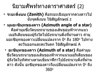 นิยามศัพท์ทางดาราศาสตร์  (2) ระยะดิ่งบน  (Zenith)  คือระยะเชิงมุมจากดวงดาวไปยังจุดดิ่งบน ใช้สัญลักษณ์  z มุมอะซิมุทของดาว  (Azimuth angle of a star)  คือค่ามุมซึ่งวัดบนระนาบของเส้นขอบฟ้าจากแนวเมอริเดียนของผู้รังวัดไปยังระนาบดิ่งที่ผ่านดาว ค่ามุมอะซิมุทของดาวเปลี่ยนแปลงจาก  0 o   ถึง  180 o   ไปทางตะวันออกและตะวันตก ใช้สัญลักษณ์  A อะซิมุทของดาว  (Azimuth of a star)  คือค่ามุมซึ่งวัดบนระนาบของเส้นของฟ้าจากแนวเมอริเดียนของผู้รังวัดในทิศทางตามเข็มนาฬิกาไปยังระนาบดิ่งที่ผ่านดาว ดังนั้น อะซิมุทของดาวจึงเปลี่ยนแปลงจาก  0 o   ถึง  360 o เดคลิเนชันของดาว  (Declination of a star)  คือระยะเชิงมุมจากเส้นศูนย์สูตรไปยังดวงดาว ถ้าดวงดาวอยู่ไปทางเหนือของเส้นศูนย์สูตร ค่าเดคลิเนชันเป็นบวก ถ้าดวงดาวอยู่ไปทางใต้ค่าเดคลิเนชันเป็นลบ   ใช้สัญลักษณ์  d 