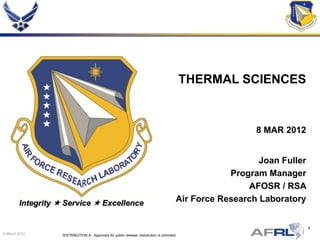 THERMAL SCIENCES


                                                                                                           8 MAR 2012


                                                                                                            Joan Fuller
                                                                                                     Program Manager
                                                                                                         AFOSR / RSA
        Integrity  Service  Excellence                                                 Air Force Research Laboratory


                                                                                                                          1
9 March 2012       DISTRIBUTION A: Approved for public release; distribution is unlimited.
 