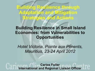 Building Resilience through
 Adaptation and Mitigation
  Strategies and Actions

Building Resilience in Small Island
Economies: from Vulnerabilities to
          Opportunities

 Hotel Victoria, Pointe aux Piments,
    Mauritius, 23-24 April 2012


                Carlos Fuller
 International and Regional Liaison Officer
 