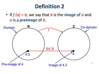 Definition 2
• If f (a) = b, we say that b is the image of a and
a is a preimage of b.
10
R Z
f
4.3 4
Domain Co-domain
Pre-image of 4 Image of 4.3
f(4.3)
 