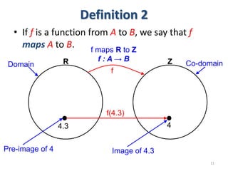 Definition 2
• If f is a function from A to B, we say that f
maps A to B.
11
R Z
f
4.3 4
Domain Co-domain
Pre-image of 4 Image of 4.3
f maps R to Z
f : A → B
f(4.3)
 