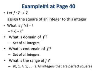 Example#4 at Page 40
• Let f : Z → Z
assign the square of an integer to this integer
• What is f (x) =?
– f(x) = x2
• What is domain of f ?
– Set of all integers
• What is codomain of f ?
– Set of all integers
• What is the range of f ?
– {0, 1, 4, 9, . . . }. All integers that are perfect squares
17
 