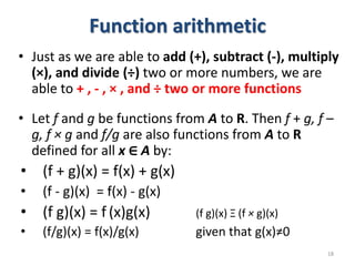 Function arithmetic
• Just as we are able to add (+), subtract (-), multiply
(×), and divide (÷) two or more numbers, we are
able to + , - , × , and ÷ two or more functions
• Let f and g be functions from A to R. Then f + g, f –
g, f × g and f/g are also functions from A to R
defined for all x ∈ A by:
• (f + g)(x) = f(x) + g(x)
• (f - g)(x) = f(x) - g(x)
• (f g)(x) = f (x)g(x) (f g)(x) Ξ (f × g)(x)
• (f/g)(x) = f(x)/g(x) given that g(x)≠0
18
 
