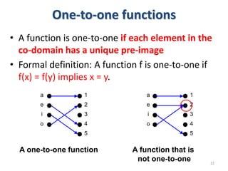 One-to-one functions
• A function is one-to-one if each element in the
co-domain has a unique pre-image
• Formal definition: A function f is one-to-one if
f(x) = f(y) implies x = y.
22
1
2
3
4
5
a
e
i
o
A one-to-one function
1
2
3
4
5
a
e
i
o
A function that is
not one-to-one
 