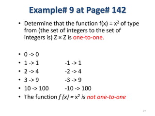Example# 9 at Page# 142
• Determine that the function f(x) = x2 of type
from (the set of integers to the set of
integers is) Z × Z is one-to-one.
• 0 -> 0
• 1 -> 1 -1 -> 1
• 2 -> 4 -2 -> 4
• 3 -> 9 -3 -> 9
• 10 -> 100 -10 -> 100
• The function f (x) = x2 is not one-to-one
24
 