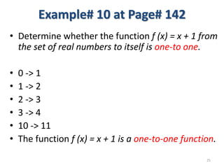 Example# 10 at Page# 142
• Determine whether the function f (x) = x + 1 from
the set of real numbers to itself is one-to one.
• 0 -> 1
• 1 -> 2
• 2 -> 3
• 3 -> 4
• 10 -> 11
• The function f (x) = x + 1 is a one-to-one function.
25
 