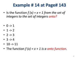 Example # 14 at Page# 143
• Is the function f (x) = x + 1 from the set of
integers to the set of integers onto?
• 0 -> 1
• 1 -> 2
• 2 -> 3
• 3 -> 4
• 10 -> 11
• The function f (x) = x + 1 is a onto function.
31
 