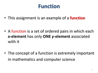 Function
• This assignment is an example of a function
• A function is a set of ordered pairs in which each
x-element has only ONE y-element associated
with it
• The concept of a function is extremely important
in mathematics and computer science
4
 