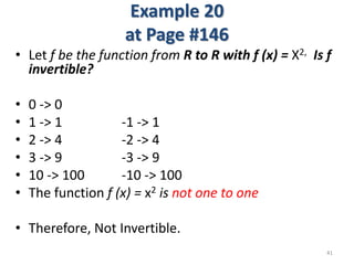 Example 20
at Page #146
• Let f be the function from R to R with f (x) = X2, Is f
invertible?
• 0 -> 0
• 1 -> 1 -1 -> 1
• 2 -> 4 -2 -> 4
• 3 -> 9 -3 -> 9
• 10 -> 100 -10 -> 100
• The function f (x) = x2 is not one to one
• Therefore, Not Invertible.
41
 