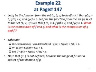 Example 22
at Page# 147
• Let g be the function from the set {a, b, c} to itself such that g(a) =
b, g(b) = c, and g(c) = a. Let f be the function from the set {a, b, c}
to the set {1, 2, 3} such that f (a) = 3, f (b) = 2, and f (c) = 1. What
is the composition of f and g, and what is the composition of g
and f ?
• Solution:
 The composition f ◦ g is defined by (f ◦ g)(a) = f (g(a)) = f (b) = 2,
 (f ◦ g) (b) = f (g(b)) = f (c) = 1,
 and (f ◦ g)(c) = f (g(c)) = f (a) = 3.
• Note that g ◦ f is not defined, because the range of f is not a
subset of the domain of g.
47
 