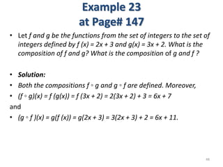 Example 23
at Page# 147
• Let f and g be the functions from the set of integers to the set of
integers defined by f (x) = 2x + 3 and g(x) = 3x + 2. What is the
composition of f and g? What is the composition of g and f ?
• Solution:
• Both the compositions f ◦ g and g ◦ f are defined. Moreover,
• (f ◦ g)(x) = f (g(x)) = f (3x + 2) = 2(3x + 2) + 3 = 6x + 7
and
• (g ◦ f )(x) = g(f (x)) = g(2x + 3) = 3(2x + 3) + 2 = 6x + 11.
48
 