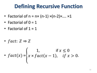 Defining Recursive Function
• Factorial of n = n× (n-1) ×(n-2)×…. ×1
• Factorial of 0 = 1
• Factorial of 1 = 1
• 𝑓𝑎𝑐𝑡: 𝑍 ⇒ 𝑍
• 𝑓𝑎𝑐𝑡(𝑥) =
1, if 𝑥 ≤ 0
𝑥 × 𝑓𝑎𝑐𝑡 𝑥 − 1 , 𝑖𝑓 𝑥 > 0.
52
 