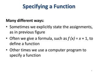 Specifying a Function
Many different ways:
• Sometimes we explicitly state the assignments,
as in previous figure
• Often we give a formula, such as f (x) = x + 1, to
define a function
• Other times we use a computer program to
specify a function
6
 