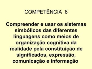 COMPETÊNCIA 6

Compreender e usar os sistemas
    simbólicos das diferentes
   linguagens como meios de
     organização cognitiva da
 realidade pela constituição de
     significados, expressão,
  comunicação e informação
 