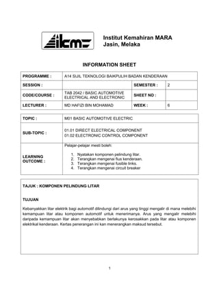 Institut Kemahiran MARA
                                              Jasin, Melaka


                                  INFORMATION SHEET

PROGRAMME :             A14 SIJIL TEKNOLOGI BAIKPULIH BADAN KENDERAAN

SESSION :                                                       SEMESTER :         2

                        TAB 2042 / BASIC AUTOMOTIVE
CODE/COURSE :                                                   SHEET NO :
                        ELECTRICAL AND ELECTRONIC

LECTURER :              MD HAFIZI BIN MOHAMAD                   WEEK :             6


TOPIC :                 M01 BASIC AUTOMOTIVE ELECTRIC


                        01.01 DIRECT ELECTRICAL COMPONENT
SUB-TOPIC :
                        01.02 ELECTRONIC CONTROL COMPONENT

                        Pelajar-pelajar mesti boleh:

                           1.   Nyatakan komponen pelindung litar.
LEARNING
                           2.   Terangkan mengenai fius kenderaan.
OUTCOME :
                           3.   Terangkan mengenai fusible links.
                           4.   Terangkan mengenai circuit breaker



TAJUK : KOMPONEN PELINDUNG LITAR


TUJUAN

Kebanyakkan litar elektrik bagi automotif dilindungi dari arus yang tinggi mengalir di mana melebihi
kemampuan litar atau komponen automotif untuk menerimanya. Arus yang mengalir melebihi
daripada kemampuan litar akan menyebabkan berlakunya kerosakkan pada litar atau komponen
elektrikal kenderaan. Kertas penerangan ini kan menerangkan maksud tersebut.




                                                 1
 
