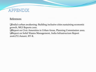 References:
India’s urban awakening: Building inclusive cities sustaining economic
growth, MGI Reports 2010.
Report on Civic Amenities in Urban Areas, Planning Commission 2002.
Report on Solid Wastes Management, India Infrastructure Report
2006,P.U.Asnani, IIT-K.
 