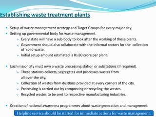 Establishing waste treatment plants
 Setup of waste management strategy and Target Groups for every major city.
 Setting up governmental body for waste management.
 Every state will have a sub-body to look after the working of those plants.
 Government should also collaborate with the informal sectors for the collection
of solid waste.
 Initial setup amount estimated is Rs.80 crore per plant.
 Each major city must own a waste processing station or substations (if required).
 These stations collects, segregates and processes wastes from
all over the city.
 Collection of wastes from dustbins provided at every corners of the city.
 Processing is carried out by composting or recycling the wastes.
 Recycled wastes to be sent to respective manufacturing industries.
 Creation of national awareness programmes about waste generation and management.
Helpline service should be started for immediate actions for waste management.
 
