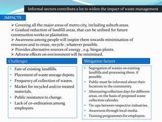 Fate of existing landfills.
 Placement of waste storage depots.
 Frequency of collection of wastes.
 Market for recycled and/or treated
materials.
 Public resistance to change.
 Lack of co-ordination among
employees.
 Segregation of wastes on existing
landfills and processing there, if
possible.
 Public must be informed about their
locations in the community.
 Alternating collection days for different
areas, on the basis of proposed waste
collection calender.
 Tie-ups between respective industries.
 Awareness through local media.
 Training programmes for employees.
IMPACTS
 Covering all the major areas of metro city, including suburb areas.
 Gradual reduction of landfill areas, that can be utilised for future
construction works or plantation.
 Awareness among people will inspire them towards minimisation of
resources and to reuse, recycle ; whatever possible.
 Provides alternative sources of energy , e.g. biogas plants.
 Adverse effects on environment will be minimised.
Informal sectors contribute a lot to widen the impact of waste management
Challenges Mitigation factors
 
