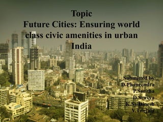 Topic
Future Cities: Ensuring world
class civic amenities in urban
India
Submitted by
D.Phaneendra
P.Saritha
D.Sravya
K.SaiDinesh
V.Twejala
 