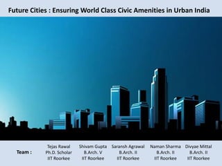 Future Cities : Ensuring World Class Civic Amenities in Urban India
Team :
Saransh Agrawal
B.Arch. II
IIT Roorkee
Naman Sharma
B.Arch. II
IIT Roorkee
Divyae Mittal
B.Arch. II
IIT Roorkee
Tejas Rawal
Ph.D. Scholar
IIT Roorkee
Shivam Gupta
B.Arch. V
IIT Roorkee
 