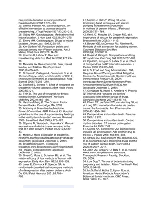 can promote lactation in nursing mothers?
Breastfeed Med 2008;3:120–123.
25. Seema, Patwari AK, Satyanarayana L. An
effective intervention to promote exclusive
breastfeeding. J Trop Pediatr 1997;43:213–216.
26. Gabay MP. Galactogogues: Medications that
induce lactation. J Hum Lact 2002;18:274–279.
27. Emery MM. Galactogogues: Drugs to induce
lactation. J Hum Lact 1996;12:55–57.
28. Kim-Godwin YS. Postpartum beliefs and
practices among non-Western cultures. Am J
Matern Child Nurs 2003;28: 74–78.
29. Koletzko B, Lehner F. Beer and
breastfeeding. Adv Exp Med Biol 2000;478:23–
28.
30. Mennella JA, Beauchamp GK. Beer, breast
feeding, and folklore. Dev Psychobiol
1993;26:459–466.
31. Di Pierro F, Callegari A, Carotenuto D, et al.
Clinical efficacy, safety and tolerability of BIO-C_
(micronized Silymarin) as a galactogogue. Acta
Biomed 2008;79:205– 210.
32. Swafford S, Berens P. Effect of fenugreek on
breast milk volume [abstract]. ABM News Views
2000;6(3):21.
33. Tiran D. The use of fenugreek for breast
feeding women. Complement Ther Nurs
Midwifery 2003;9:155–156.
34. Uvna¨s-Moberg K. The Oxytocin Factor.
Perseus Books, Cambridge, MA, 2003.
35. Academy of Breastfeeding Medicine
Protocol Committee. ABM Protocol #3: Hospital
guidelines for the use of supplementary feedings
in the healthy term breastfed neonate. Revised
2009. Breastfeed Med 2009;4:175–182.
36. Ohyama M, Watabe H, Hayasaka Y. Manual
expression and electric breast pumping in the
first 48 h after delivery. Pediatr Int 2010;52:39–
43.
37. Morton J. Hand expression of breastmilk.
newborns.stanford.edu/Breastfeeding/HandExpr
ession.html (accessed December 3, 2010).
38. Breastfeeding.com. Expressing
breastmilk.www.breastfeeding.com/helpme/help
me_images_expression.html (accessed
December 3, 2010).
39. Green D, Moye L, Schreiner RL, et al. The
relative efficacy of four methods of human milk
expression. Early Hum Dev 1982;6:153–159.
40. Jones E, Dimmock P, Spencer SA. A
randomised controlled trial to compare methods
of milk expression after preterm delivery. Arch
Dis Child Fetal Neonatal 2001;85:F91–
F95.
41. Morton J, Hall JY, Wong RJ, et al.
Combining hand techniques with electric
pumping increases milk production
in mothers of preterm infants. J Perinatol
2009;29:757– 764.
42. Kent JC, Mitoulas LR, Cregan MD, et al.
Importance of vacuum for breastmilk expression.
Breastfeed Med 2008;3: 11–19.
43. Becker GE, McCormick FM, Renfrew MJ.
Methods of milk expression for lactating women.
Cochrane Database Syst Rev
2008;8(4):CD006170.
44. Rossi M, Giorgi G. Domperidone and long
QT syndrome. Curr Drug Saf 2010;5:257–262.
45. Djeddi D, Kongolo G, Lefaix C, et al. Effect
of domperidone on QT interval in neonates. J
Pediatr 2008;153:663–666.
46. U.S. Food and Drug Administration. FDA
Requires Boxed Warning and Risk Mitigation
Strategy for Metoclopramide-Containing Drugs
[news release February 26, 2009].
wwwda.gov/NewsEvents/Newsroom/Press
Announcements/2009/ucm149533.htm
(accessed December 3, 2010).
47. Gongadze N, Kezeli T, Antelava N. Prolong
QT interval and ‘‘torsades de pointes’’
associated with different group of drugs.
Georgian Med News 2007;153:45–49.
48. Pham CP, de Feiter PW, van der Kuy PH, et
al. Long QTc interval and torsades de pointes
caused by fluconazole. Ann Pharmacother
2006;40:1456–1461.
49. Domperidone and sudden death. Prescrire
Int 2006;15:226.
50. Domperidone and sudden death. Cardiac
rhythm disorders: QT interval prolongation.
Prescrire Int 2008;17:67.
51. Collins KK, Sondheimer JM. Domperidone-
induced QT prolongation: Add another drug to
the list. J Pediatr 2008; 153:596–598.
52. Straus SM, Sturkenboom MC, Bleumink GS,
et al. Noncardiac QTc-prolonging drugs and the
risk of sudden cardiac death. Eur Heart J
2005;26:2007–2012.
53. Jellin JM, Gregory PJ, Batz F, et al. Natural
Medicines Comprehensive Database.
Therapeutic Research Faculty, Stockton,
CA, 2009.
54. Low Dog T. The use of botanicals during
pregnancy and lactation. Altern Ther Health Med
2009;15:54–58.
55. McGuffin M, Hobbs C, Upton R, et al.
American Herbal Products Association’s
Botanical Safety Handbook. CRC Press,
Boca Raton, FL, 1997.
 