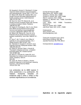 56. Kauppila A, Kivinen S, Ylikorkala O. A dose
response relation between improved lactation
and metoclopramide. Lancet 1981;1:1175–1157.
57. Milsom SR, Breier BH, Gallaher BW, et al.
Growth hormone stimulates galactopoiesis in
healthy lactating women. Acta Endocrinol
1992;127:337–343.
58. Gunn AJ, Gunn TR, Rabone DL, et al.
Growth hormone increases breast milk volumes
in mothers of preterm infants. Pediatrics
1996;98:279–282.
59. Kaplan W, Sunehag AL, Dao H, et al. Short-
term effects of recombinant human growth
hormone and feeding on gluconeogenesis
in humans. Metabolism 2008;57:725–732.
60. Milsom SR, Rabone DL, Gunn AJ, et al.
Potential role for growth hormone in human
lactation insufficiency. Horm Res 1998;50:147–
150.
61. Aono T, Aki T, Koike K, et al. Effect of
sulpiride on poor puerperal lactation. Am J
Obstet Gynecol 1982;143:927– 932.
62. Ylikorkala O, Kauppila A, Kivinen S, et al.
Sulpiride improves inadequate lactation. BMJ
1982;285:249–251.
63. Peters R, Schulze-Tollert J, Schuth W.
Thyrotophin-releasing hormone—a lactation-
promoting agent? Br J Obstet Gynecol
1991;98:880–885.
64. Bose CL, D’Ercole AJ, Lester AG, et al.
Relactation by mothers of sick and premature
infants. Pediatrics 1981;67:
565–569.
65. Tyson JE, Perez A, Zanartu J. Human
lactational response to oral thyrotropin releasing
hormone. J Clin Endocrinol Metab
1976;43:760–768.
Los protocolos de la ABM expiran 5
años posteriores a su publicación. Se
realizan revisiones basadas en
evidencia cada 5 años o antes si hay
cambios significativos en la evidencia.
Comité del Protocolo ABM
Maya Bunik, M.D., MSPH, FABM
Caroline J. Chantry, M.D., FABM
Cynthia R. Howard, M.D., MPH, FABM
Ruth A. Lawrence, M.D., FABM
Kathleen A. Marinelli, M.D., FABM, Committee
Chairperson
Larry Noble, M.D. FABM, Translations
Chairperson
Nancy G. Powers, M.D., FABM
Julie Scott Taylor, M.D., M.Sc.,, FABM
Colaboradores
Nancy Powers, M.D.
Anne Montgomery, M.D.
Traducción al español (Junio, 2012)
Diana Bueno Gutiérrez, MD, MS
Jeanette Panchula, RN, PHN, IBCLC
Correspondencia: abm@bfmd.org
Apéndice en la siguiente página
 
