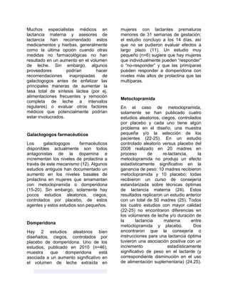 Muchos especialistas médicos en
lactancia materna y asesores de
lactancia han recomendado estos
medicamentos y hierbas, generalmente
como la última opción cuando otras
medidas no farmacológicas no han
resultado en un aumento en el volumen
de leche. Sin embargo, algunos
proveedores podrían hacer
recomendaciones inapropiadas de
galactogogos antes de enfatizar las
principales maneras de aumentar la
tasa total de síntesis láctea (por ej.
alimentaciones frecuentes y remoción
completa de leche a intervalos
regulares) o evaluar otros factores
médicos que potencialmente podrían
estar involucrados.
Galactogogos farmacéuticos
Los galactogogos farmacéuticos
disponibles actualmente son todos
antagonistas de la dopamina e
incrementan los niveles de prolactina a
través de este mecanismo (12). Algunos
estudios antiguos han documentado un
aumento en los niveles basales de
prolactina en mujeres que amamantan
con metoclopramida o domperidona
(15-20). Sin embargo, solamente hay
pocos estudios aleatorios, ciegos,
controlados por placebo, de estos
agentes y estos estudios son pequeños.
Domperidona
Hay 2 estudios aleatorios bien
diseñados, ciegos, controlados por
placebo de domperidona. Uno de los
estudios, publicado en 2010 (n=46),
muestra que domperidona está
asociada a un aumento significativo en
el volumen de leche extraída en
mujeres con lactantes prematuros
menores de 31 semanas de gestación;
el estudio concluyo a los 14 días, así
que no se pudieron evaluar efectos a
largo plazo (11). Un estudio muy
pequeño (n=6) sugiere que hay mujeres
que individualmente pueden “responder”
o “no-responder” y que las primíparas
pueden responder a domperidona con
niveles más altos de prolactina que las
multíparas.
Metoclopramida
En el caso de metoclopramida,
solamente se han publicado cuatro
estudios aleatorios, ciegos, controlados
por placebo y cada uno tiene algún
problema en el diseño, una muestra
pequeña y/o la selección de los
pacientes (22-25). En un estudio
controlado aleatorio versus placebo del
2008 realizado en 20 madres en
proceso de re-lactancia, la
metoclopramida no produjo un efecto
estadísticamente significativo en la
ganancia de peso: 10 madres recibieron
metoclopramida y 10 placebo; todas
recibieron un curso de consejería
estandarizada sobre técnicas óptimas
de lactancia materna (24). Estos
resultados replicaron un estudio anterior
con un total de 50 madres (25). Todos
los cuatro estudios con mayor calidad
(22-25) no encontraron diferencias en
los volúmenes de leche y/o duración de
la lactancia materna entre
metoclopramida y placebo. Dos
encontraron que la consejería o
instrucciones para una lactancia óptima
tuvieron una asociación positiva con un
incremento estadísticamente
significativo de peso en el lactante (y
correspondiente disminución en el uso
de alimentación suplementaria) (24,25).
 