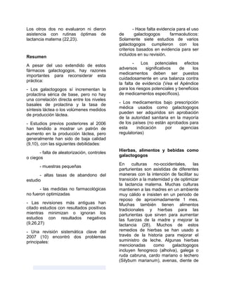 Los otros dos no evaluaron ni dieron
asistencia con rutinas óptimas de
lactancia materna (22,23).
Resumen
A pesar del uso extendido de estos
fármacos galactogogos, hay razones
importantes para reconsiderar esta
práctica:
- Los galactogogos sí incrementan la
prolactina sérica de base, pero no hay
una correlación directa entre los niveles
basales de prolactina y la tasa de
síntesis láctea o los volúmenes medidos
de producción láctea.
- Estudios previos posteriores al 2006
han tendido a mostrar un patrón de
aumento en la producción láctea, pero
generalmente han sido de baja calidad
(9,10), con las siguientes debilidades:
- falta de aleatorización, controles
o ciegos
- muestras pequeñas
- altas tasas de abandono del
estudio
- las medidas no farmacológicas
no fueron optimizadas
- Las revisiones más antiguas han
citado estudios con resultados positivos
mientras minimizan o ignoran los
estudios con resultados negativos
(9,26,27)
- Una revisión sistemática clave del
2007 (10) encontró dos problemas
principales:
- Hace falta evidencia para el uso
de galactogogos farmacéuticos:
Solamente siete estudios de varios
galactogogos cumplieron con los
criterios basados en evidencia para ser
incluidos en su revisión.
- Los potenciales efectos
adversos significativos de los
medicamentos deben ser puestos
cuidadosamente en una balanza contra
la falta de evidencia (Vea el Apéndice
para los riesgos potenciales y beneficios
de medicamentos específicos).
- Los medicamentos bajo prescripción
médica usados como galactogogos
pueden ser adquiridos sin aprobación
de la autoridad sanitaria en la mayoría
de los países (no están aprobados para
esta indicación por agencias
regulatorias)
Hierbas, alimentos y bebidas como
galactogogos
En culturas no-occidentales, las
parturientas son asistidas de diferentes
maneras con la intención de facilitar su
transición a la maternidad y de optimizar
la lactancia materna. Muchas culturas
mantienen a las madres en un ambiente
muy cálido e insisten en un periodo de
reposo de aproximadamente 1 mes.
Muchas también tienen alimentos
tradicionales y hierbas para las
parturientas que sirven para aumentar
las fuerzas de la madre y mejorar la
lactancia (28). Muchos de estos
remedios de hierbas se han usado a
través de la historia para mejorar el
suministro de leche. Algunas hierbas
mencionadas como galactogogos
incluyen fenogreco (alholva), galega o
ruda cabruna, cardo mariano o lechero
(Silybum marianum), avenas, diente de
 