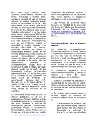 león, mijo, algas marinas, anís,
albahaca, cardo bendito, semillas de
hinojo, malvavisco y muchos otros.
Aunque la cerveza se usa en algunas
culturas, el alcohol realmente puede
reducir la producción de leche. Un
componente de la cebada (aun en la
cerveza sin alcohol) puede incrementar
la secreción de prolactina, pero no hay
“estudios sistemáticos” y “no hay datos
duros para un efecto causal” (29,30). Se
desconocen los mecanismos de acción
de la mayoría de hierbas. La mayoría no
han sido evaluadas científicamente,
pero su uso tradicional sugiere su
seguridad y posible eficacia. Los
estudios disponibles de hierbas,
medicinas basadas en hierbas o
galactogogos herbales sufren de las
mismas deficiencias de los estudios de
agentes farmacológicos: pequeño
número de sujetos, falta de información
sobre asesoría de lactancia, falta de
aleatorización, controles o
enmascaramiento (ciego) [Nivel de
Evidencia II-1, (31), II-3 (32)].* El efecto
placebo puede ser la razón de las
impresiones positivas generalizadas
(experiencia anecdótica) del fenogreco
en el aumento de los volúmenes de
leche [Nivel de Evidencia III,
comunicación personal con K.A.
Marinelli (2010), N. Wight (2010), C.
Smillie (2009) y N.G. Powers (2010)].
Los datos mínimos específicos sobre
estas hierbas se presentan en el
Apéndice.
Es importante tomar nota de que se
requiere precaución en el uso de
preparaciones herbales debido a la falta
de estandarización en la preparación de
las dosis (diferente al entorno de
investigación) posibles contaminantes,
potenciales alergias e interacciones
farmacológicas. Varias hierbas que se
toman vía oral aumentan los niveles
sanguíneos de warfarina, heparina y
otros anticoagulantes en los pacientes.
Hay varios reportes de reacciones
alérgicas severas al fenogreco (33).
* Los Niveles de Evidencia están
basados en “Calidad de la Evidencia”
del Grupo de Trabajo para Servicios de
Prevención de los Estados Unidos
(www.ncbi.nlm.nih.gov/books/NBK1543
0, último acceso el 20 de diciembre del
2010).
Recomendaciones para la Práctica
Médica
Las siguientes recomendaciones,
basadas en la evidencia actual, aplican
a mujeres que experimentan dificultades
por una baja tasa de producción de
leche (ej. el bebé no está ganando peso
normalmente o se están usando
suplementos por la baja producción de
leche, durante ya sea el inicio o el
mantenimiento del suministro lácteo).
La información específica sobre
medicamentos individuales y hierbas se
resume al final de estas
recomendaciones en el Apéndice.
1. Evaluar y aumentar la frecuencia y
rigurosidad de la remoción de leche.
Utilice medidas no farmacológicas para
incrementar la tasa total de síntesis de
leche materna.
a. En mujeres con lactantes sanos a
término: Mejore las prácticas de
Lactancia Materna (Nivel de Evidencia
I).
i. Recomiende el contacto piel
con piel entre la madre y el bebe
para facilitar las alimentaciones
frecuentes y estimular la
liberación de oxitocina (el reflejo
 