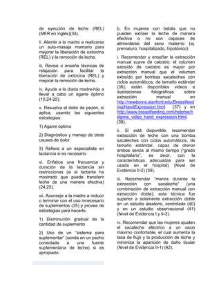 de eyección de leche (REL)
(MER en inglés)(34).
ii. Aliente a la madre a realizarse
un auto-masaje mamario para
mejorar la liberación de oxitocina
(REL) y la remoción de leche.
iii. Revise o enseñe técnicas de
relajación para facilitar la
liberación de oxitocina (REL) y
mejorar la remoción de leche.
iv. Ayude a la diada madre-hijo a
llevar a cabo un agarre óptimo
(10,24-25).
v. Resuelva el dolor de pezón, si
aplica, usando las siguientes
estrategias:
1) Agarre óptimo
2) Diagnóstico y manejo de otras
causas de dolor
3) Refiera a un especialista en
lactancia si es necesario
vi. Enfatice una frecuencia y
duración de la lactancia sin
restricciones (si el lactante ha
mostrado que puede transferir
leche de una manera efectiva)
(24,25).
vii. Aconseje a la madre a reducir
o terminar con el uso innecesario
de suplementos (35) y provea de
estrategias para hacerlo.
1) Disminución gradual de la
cantidad de suplemento
2) Uso de un “sistema para
suplementar” (sonda en un pecho
conectada a una fuente
suplementaria de leche) si es
apropiado.
b. En mujeres con bebés que no
pueden extraer la leche de manera
efectiva o no son capaces de
alimentarse del seno materno (ej.
prematuro, hospitalizado, hipotónico)
i. Recomendar y enseñar la extracción
manual suave de calostro: el volumen
extraído de calostro es mayor por
extracción manual que el volumen
extraído por bombas sacaleches con
ciclos automáticos, de tamaño estándar
(36); están disponibles videos e
ilustraciones fotográficas sobre
extracción manual en
http://newborns.stanford.edu/Breastfeed
ing/HandExpression.html (37) y en
http://www.breastfeeding.com/helpme/h
elpme_video_hand_expression.html.
(38).
ii. Si está disponible, recomendar
extracción de leche con una bomba
sacaleches con ciclos automáticos, de
tamaño estándar, capaz de drenar
ambos senos al mismo tiempo (“grado
hospitalario”, es decir, con la
características adecuadas para ser
usada en el hospital) (Nivel de
Evidencia II-2) (39).
iii. Recomendar “manos durante la
extracción con sacaleche” (una
combinación de extracción manual con
extracción doble); esta técnica fue
superior a solamente extracción doble
en un estudio aleatorio, controlado (40)
y en un estudio observacional (41)
(Nivel de Evidencia I y II-3).
iv. Recomendar que las mujeres ajusten
el sacaleche eléctrico a un vacio
máximo confortable, el cual aumenta la
tasa de flujo y la producción de leche y
minimiza la aparición de daño tisular
(Nivel de Evidencia II-1) (42).
 